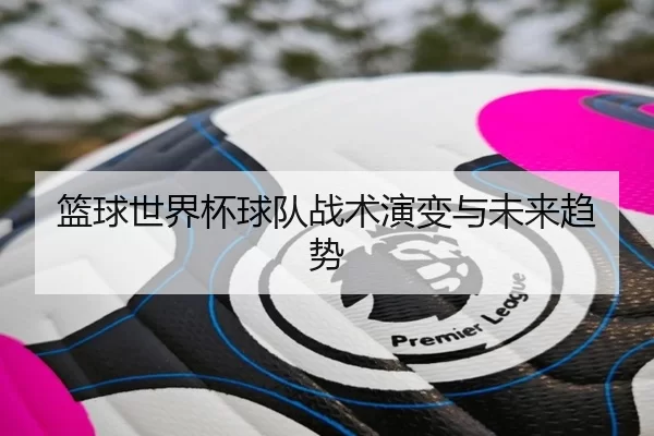 篮球世界杯球队战术演变与未来趋势